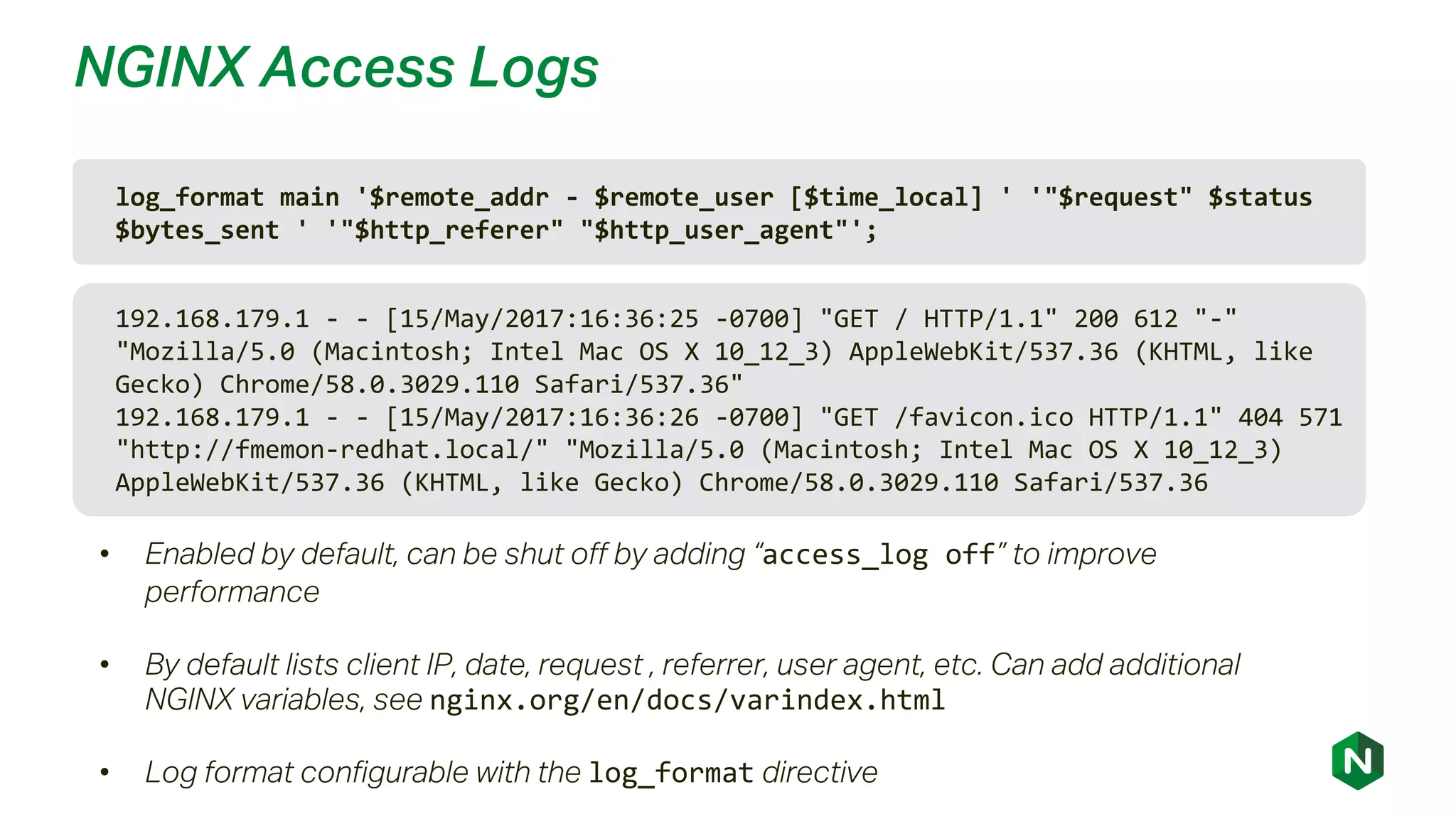 NGINX Access Logs
log_format main '$remote_addr - $remote_user [$time_local] ' '"$request" $status
$bytes_sent ' '"$http_referer" "$http_user_agent"';
• Enabled by default, can be shut off by adding “access_log off” to improve
performance
• By default lists client IP, date, request , referrer, user agent, etc. Can add additional
NGINX variables, see nginx.org/en/docs/varindex.html
• Log format configurable with the log_format directive
192.168.179.1 - - [15/May/2017:16:36:25 -0700] "GET / HTTP/1.1" 200 612 "-"
"Mozilla/5.0 (Macintosh; Intel Mac OS X 10_12_3) AppleWebKit/537.36 (KHTML, like
Gecko) Chrome/58.0.3029.110 Safari/537.36"
192.168.179.1 - - [15/May/2017:16:36:26 -0700] "GET /favicon.ico HTTP/1.1" 404 571
"http://fmemon-redhat.local/" "Mozilla/5.0 (Macintosh; Intel Mac OS X 10_12_3)
AppleWebKit/537.36 (KHTML, like Gecko) Chrome/58.0.3029.110 Safari/537.36
 