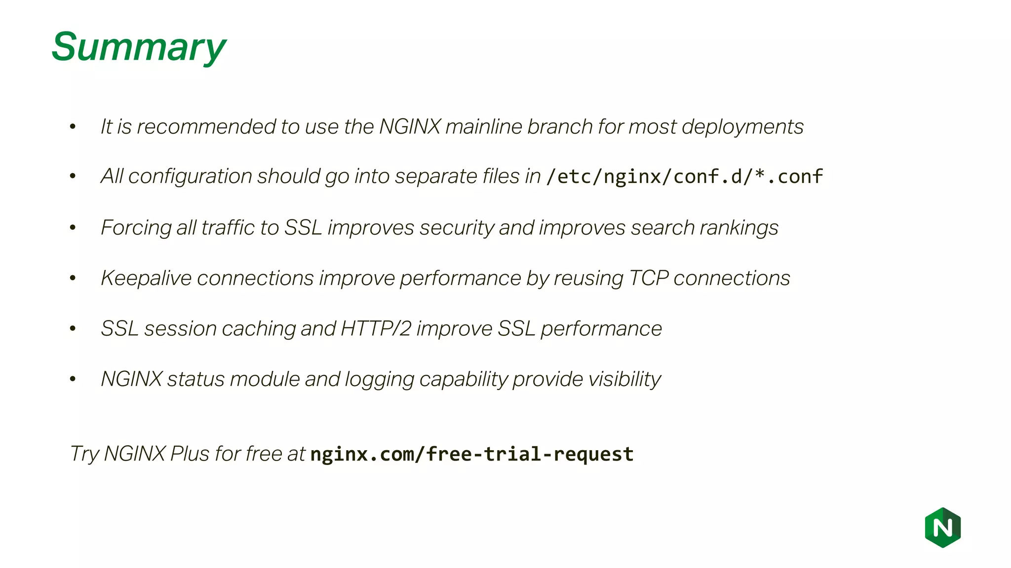 Summary
• It is recommended to use the NGINX mainline branch for most deployments
• All configuration should go into separate files in /etc/nginx/conf.d/*.conf
• Forcing all traffic to SSL improves security and improves search rankings
• Keepalive connections improve performance by reusing TCP connections
• SSL session caching and HTTP/2 improve SSL performance
• NGINX status module and logging capability provide visibility
Try NGINX Plus for free at nginx.com/free-trial-request
 