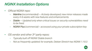 NGINX Installation Options
• Official NGINX repo:
- Mainline (recommended) -- Actively developed; new minor releases made
every 4-6 weeks with new features and enhancements.
- Stable -- Updated only when critical issues or security vulnerabilities need
to be fixed.
- NGINX Plus (commercial) – accessed using your private subscription key
• OS vendor and other 3rd party repos:
- Typically built off NGINX Stable branch
- Not as frequently updated; for example, Debian Stretch has NGINX 1.10.3
 