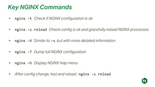 Key NGINX Commands
• nginx –t Check if NGINX configuration is ok
• nginx –s reload Check config is ok and gracefully reload NGINX processes
• nginx –V Similar to –v, but with more detailed information
• nginx –T Dump full NGINX configuration
• nginx –h Display NGINX help menu
• After config change, test and reload : nginx –s reload
 