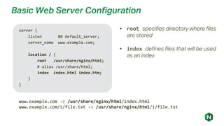 Basic Web Server Configuration
server {
listen 80 default_server;
server_name www.example.com;
location / {
root /usr/share/nginx/html;
# alias /usr/share/html;
index index.html index.htm;
}
}
www.example.com -> /usr/share/nginx/html/index.html
www.example.com/i/file.txt -> /usr/share/nginx/html/i/file.txt
• root specifies directory where files
are stored
• index defines files that will be used
as an index
 