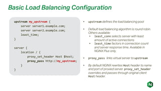Basic Load Balancing Configuration
upstream my_upstream {
server server1.example.com;
server server2.example.com;
least_time;
}
server {
location / {
proxy_set_header Host $host;
proxy_pass http://my_upstream;
}
}
• upstream defines the load balancing pool
• Default load balancing algorithm is round robin.
Others available:
• least_conn selects server with least
amount of active connections
• least_time factors in connection count
and server response time. Available in
NGINX Plus only.
• proxy_pass links virtual server to upstream
• By default NGINX rewrites Host header to name
and port of proxied server. proxy_set_header
overrides and passes through original client
Host header.
 