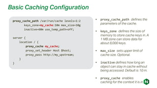 Basic Caching Configuration
proxy_cache_path /var/run/cache levels=1:2
keys_zone=my_cache:10m max_size=10g
inactive=60m use_temp_path=off;
server {
location / {
proxy_cache my_cache;
proxy_set_header Host $host;
proxy_pass http://my_upstream;
}
}
• proxy_cache_path defines the
parameters of the cache.
• keys_zone defines the size of
memory to store cache keys in. A
1 MB zone can store data for
about 8,000 keys.
• max_size sets upper limit of
cache size. Optional.
• inactive defines how long an
object can stay in cache without
being accessed. Default is 10 m.
• proxy_cache enables
caching for the context it is in
 