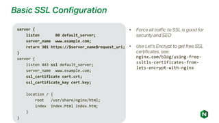 Basic SSL Configuration
server {
listen 80 default_server;
server_name www.example.com;
return 301 https://$server_name$request_uri;
}
server {
listen 443 ssl default_server;
server_name www.example.com;
ssl_certificate cert.crt;
ssl_certificate_key cert.key;
location / {
root /usr/share/nginx/html;
index index.html index.htm;
}
}
• Force all traffic to SSL is good for
security and SEO
• Use Let’s Encrypt to get free SSL
certificates, see:
nginx.com/blog/using-free-
ssltls-certificates-from-
lets-encrypt-with-nginx
 