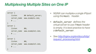 Multiplexing Multiple Sites on One IP
server {
listen 80 default_server;
server_name www.example.com;
# ...
}
server {
listen 80;
server_name www.example2.com;
# ...
}
server {
listen 80;
server_name www.example3.com;
# ...
}
• NGINX can multiplex a single IP/port
using the Host: header.
• default_server defines the
virtual server to use if Host header
is empty. It is best practice to have
a default_server.
• See http://nginx.org/en/docs/http/
request_processing.html
 