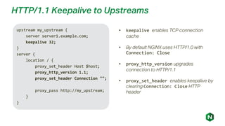 HTTP/1.1 Keepalive to Upstreams
upstream my_upstream {
server server1.example.com;
keepalive 32;
}
server {
location / {
proxy_set_header Host $host;
proxy_http_version 1.1;
proxy_set_header Connection "";
proxy_pass http://my_upstream;
}
}
• keepalive enables TCP connection
cache
• By default NGINX uses HTTP/1.0 with
Connection: Close
• proxy_http_version upgrades
connection to HTTP/1.1
• proxy_set_header enables keepalive by
clearing Connection: Close HTTP
header
 