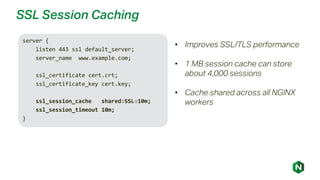 SSL Session Caching
server {
listen 443 ssl default_server;
server_name www.example.com;
ssl_certificate cert.crt;
ssl_certificate_key cert.key;
ssl_session_cache shared:SSL:10m;
ssl_session_timeout 10m;
}
• Improves SSL/TLS performance
• 1 MB session cache can store
about 4,000 sessions
• Cache shared across all NGINX
workers
 
