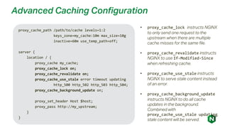 Advanced Caching Configuration
proxy_cache_path /path/to/cache levels=1:2
keys_zone=my_cache:10m max_size=10g
inactive=60m use_temp_path=off;
server {
location / {
proxy_cache my_cache;
proxy_cache_lock on;
proxy_cache_revalidate on;
proxy_cache_use_stale error timeout updating
http_500 http_502 http_503 http_504;
proxy_cache_background_update on;
proxy_set_header Host $host;
proxy_pass http://my_upstream;
}
}
• proxy_cache_lock instructs NGINX
to only send one request to the
upstream when there are multiple
cache misses for the same file.
• proxy_cache_revalidate instructs
NGINX to use If-Modified-Since
when refreshing cache.
• proxy_cache_use_stale instructs
NGINX to serve stale content instead
of an error.
• proxy_cache_background_update
instructs NGINX to do all cache
updates in the background.
Combined with
proxy_cache_use_stale updating,
stale content will be served.
 