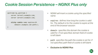 Cookie Session Persistence – NGINX Plus only
upstream my_upstream {
server server1.example.com;
server server2.example.com;
sticky cookie name expires=1h
domain=.example.com path=/;
}
• NGINX will insert a cookie using the specified
name
• expires defines how long the cookie is valid
for. The default is for the cookie to expire at the
end of the browser session.
• domain specifies the domain the cookie is
valid for. If not specified, domain field of cookie
is left blank
• path specifies the path the cookie is set for. If
not specified, path field of cookie is left blank
• Exclusive to NGINX Plus
 