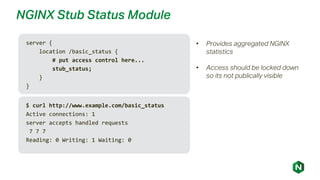 NGINX Stub Status Module
server {
location /basic_status {
# put access control here...
stub_status;
}
}
• Provides aggregated NGINX
statistics
• Access should be locked down
so its not publically visible
$ curl http://www.example.com/basic_status
Active connections: 1
server accepts handled requests
7 7 7
Reading: 0 Writing: 1 Waiting: 0
 