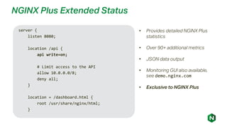 NGINX Plus Extended Status
• Provides detailed NGINX Plus
statistics
• Over 90+ additional metrics
• JSON data output
• Monitoring GUI also available,
see demo.nginx.com
• Exclusive to NGINX Plus
server {
listen 8080;
location /api {
api write=on;
# Limit access to the API
allow 10.0.0.0/8;
deny all;
}
location = /dashboard.html {
root /usr/share/nginx/html;
}
 