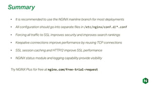 Summary
• It is recommended to use the NGINX mainline branch for most deployments
• All configuration should go into separate files in /etc/nginx/conf.d/*.conf
• Forcing all traffic to SSL improves security and improves search rankings
• Keepalive connections improve performance by reusing TCP connections
• SSL session caching and HTTP/2 improve SSL performance
• NGINX status module and logging capability provide visibility
Try NGINX Plus for free at nginx.com/free-trial-request
 