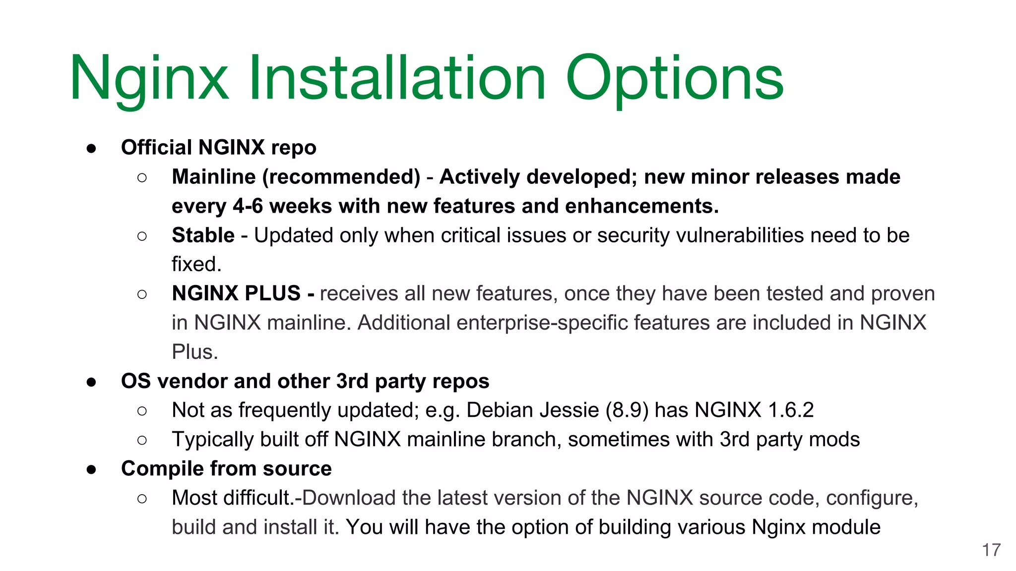 ● Official NGINX repo ○ Mainline (recommended) - Actively developed; new minor releases made every 4-6 weeks with new features and enhancements. ○ Stable - Updated only when critical issues or security vulnerabilities need to be fixed. ○ NGINX PLUS - receives all new features, once they have been tested and proven in NGINX mainline. Additional enterprise-specific features are included in NGINX Plus. ● OS vendor and other 3rd party repos ○ Not as frequently updated; e.g. Debian Jessie (8.9) has NGINX 1.6.2 ○ Typically built off NGINX mainline branch, sometimes with 3rd party mods ● Compile from source ○ Most difficult.-Download the latest version of the NGINX source code, configure, build and install it. You will have the option of building various Nginx module Nginx Installation Options 17 