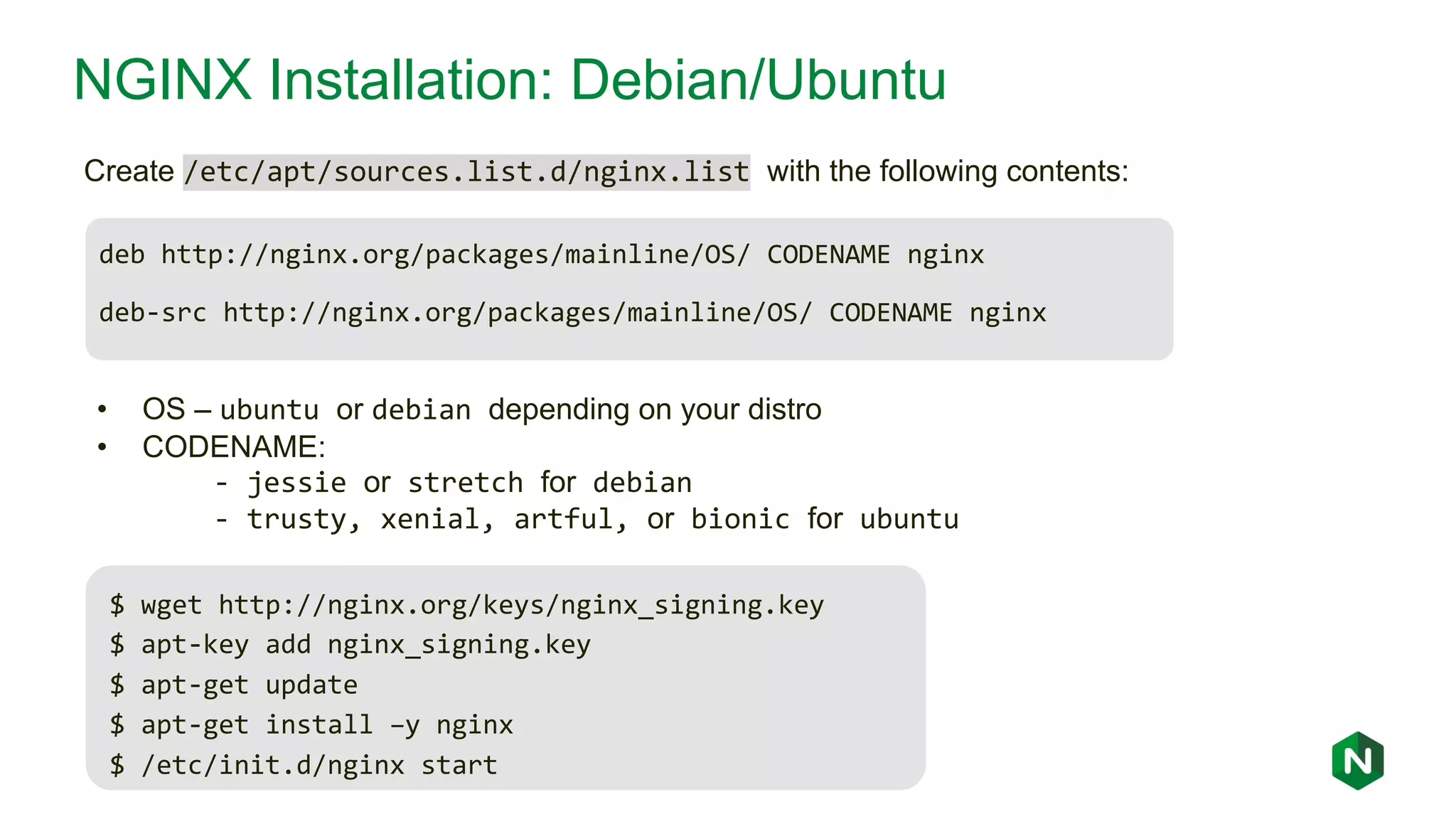 NGINX Installation: Debian/Ubuntu deb http://nginx.org/packages/mainline/OS/ CODENAME nginx deb-src http://nginx.org/packages/mainline/OS/ CODENAME nginx Create /etc/apt/sources.list.d/nginx.list with the following contents: • OS – ubuntu or debian depending on your distro • CODENAME: - jessie or stretch for debian - trusty, xenial, artful, or bionic for ubuntu $ wget http://nginx.org/keys/nginx_signing.key $ apt-key add nginx_signing.key $ apt-get update $ apt-get install –y nginx $ /etc/init.d/nginx start 