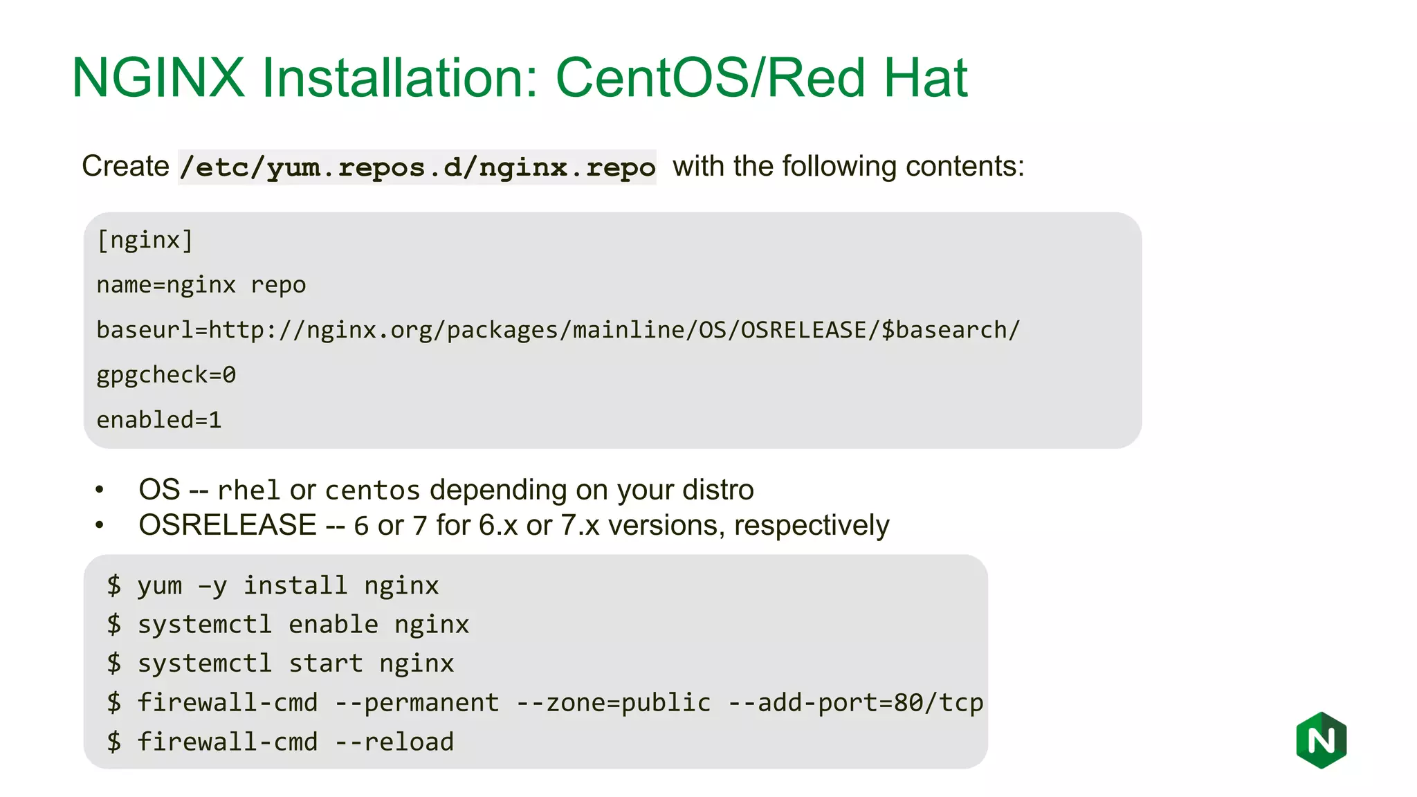 NGINX Installation: CentOS/Red Hat [nginx] name=nginx repo baseurl=http://nginx.org/packages/mainline/OS/OSRELEASE/$basearch/ gpgcheck=0 enabled=1 Create /etc/yum.repos.d/nginx.repo with the following contents: • OS -- rhel or centos depending on your distro • OSRELEASE -- 6 or 7 for 6.x or 7.x versions, respectively $ yum –y install nginx $ systemctl enable nginx $ systemctl start nginx $ firewall-cmd --permanent --zone=public --add-port=80/tcp $ firewall-cmd --reload 