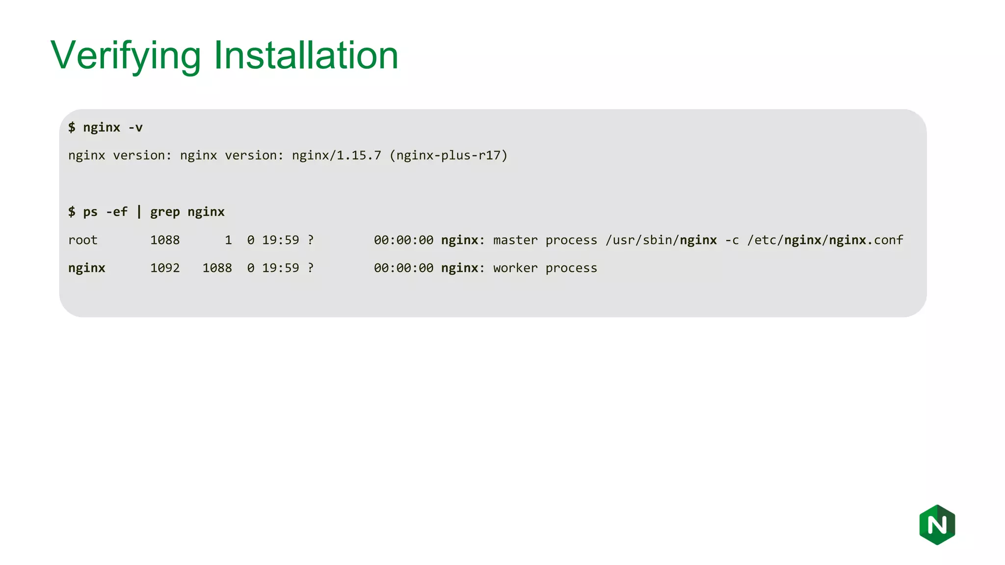 Verifying Installation $ nginx -v nginx version: nginx version: nginx/1.15.7 (nginx-plus-r17) $ ps -ef | grep nginx root 1088 1 0 19:59 ? 00:00:00 nginx: master process /usr/sbin/nginx -c /etc/nginx/nginx.conf nginx 1092 1088 0 19:59 ? 00:00:00 nginx: worker process 