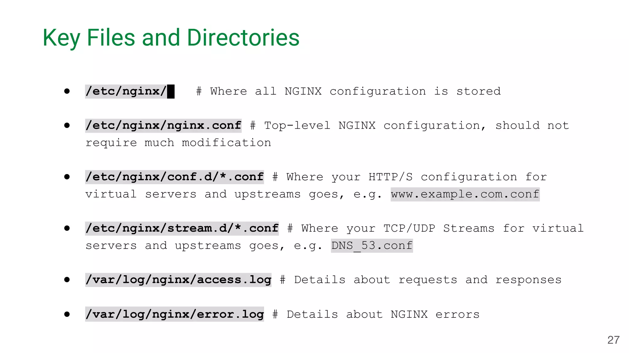 Key Files and Directories ● /etc/nginx/ # Where all NGINX configuration is stored ● /etc/nginx/nginx.conf # Top-level NGINX configuration, should not require much modification ● /etc/nginx/conf.d/*.conf # Where your HTTP/S configuration for virtual servers and upstreams goes, e.g. www.example.com.conf ● /etc/nginx/stream.d/*.conf # Where your TCP/UDP Streams for virtual servers and upstreams goes, e.g. DNS_53.conf ● /var/log/nginx/access.log # Details about requests and responses ● /var/log/nginx/error.log # Details about NGINX errors 27 