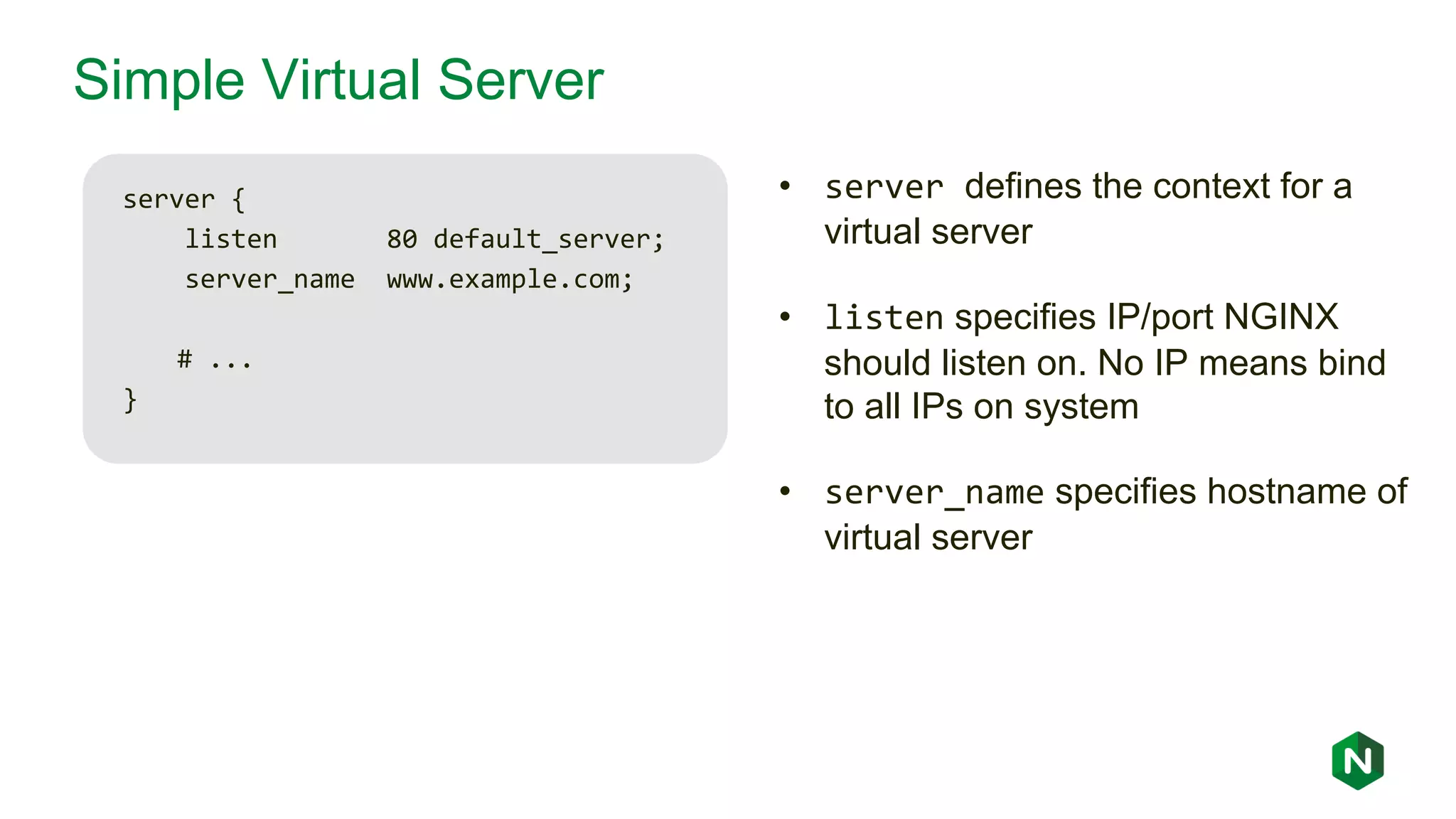 Simple Virtual Server server { listen 80 default_server; server_name www.example.com; # ... } • server defines the context for a virtual server • listen specifies IP/port NGINX should listen on. No IP means bind to all IPs on system • server_name specifies hostname of virtual server 