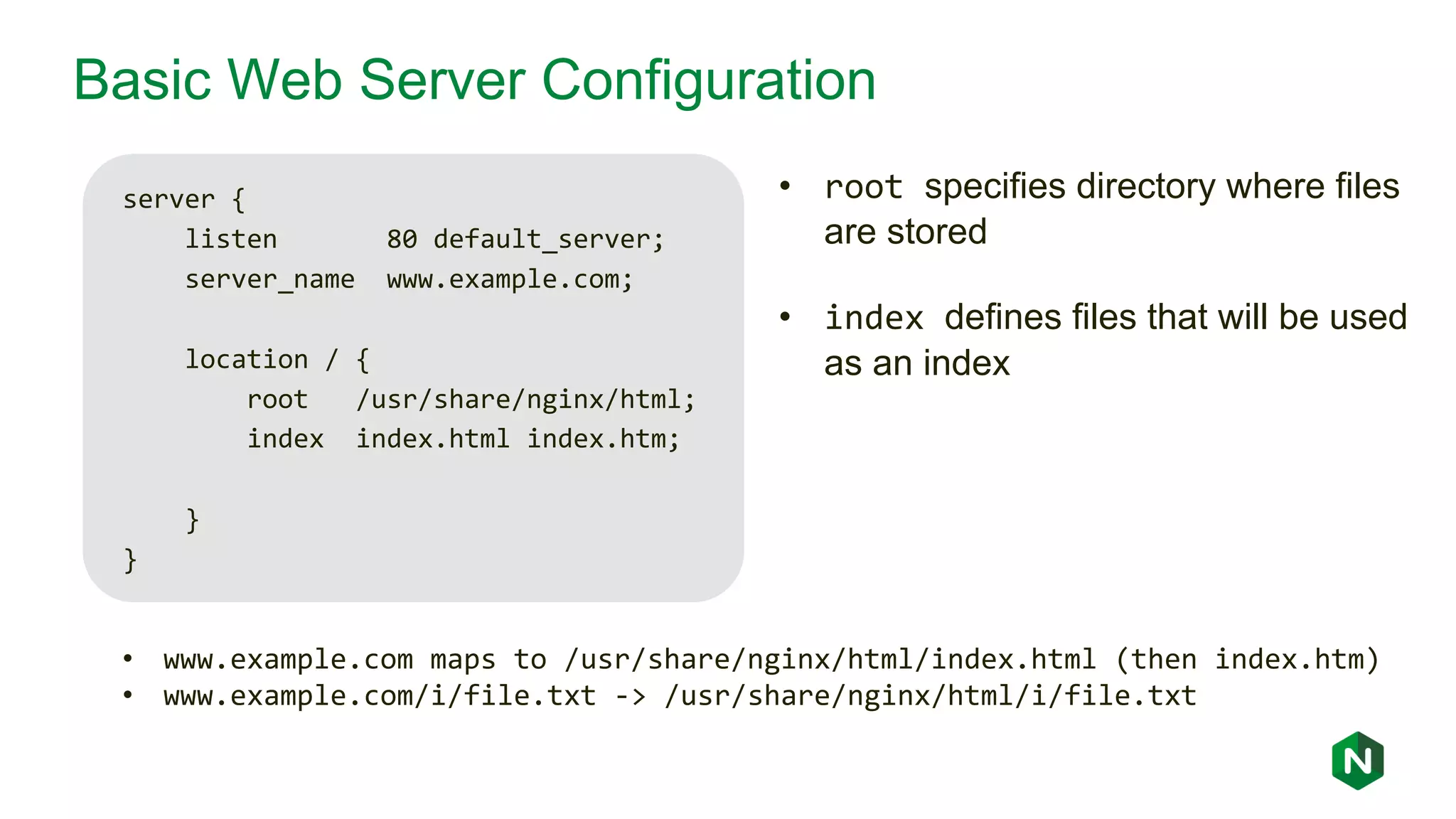 Basic Web Server Configuration server { listen 80 default_server; server_name www.example.com; location / { root /usr/share/nginx/html; index index.html index.htm; } } • www.example.com maps to /usr/share/nginx/html/index.html (then index.htm) • www.example.com/i/file.txt -> /usr/share/nginx/html/i/file.txt • root specifies directory where files are stored • index defines files that will be used as an index 
