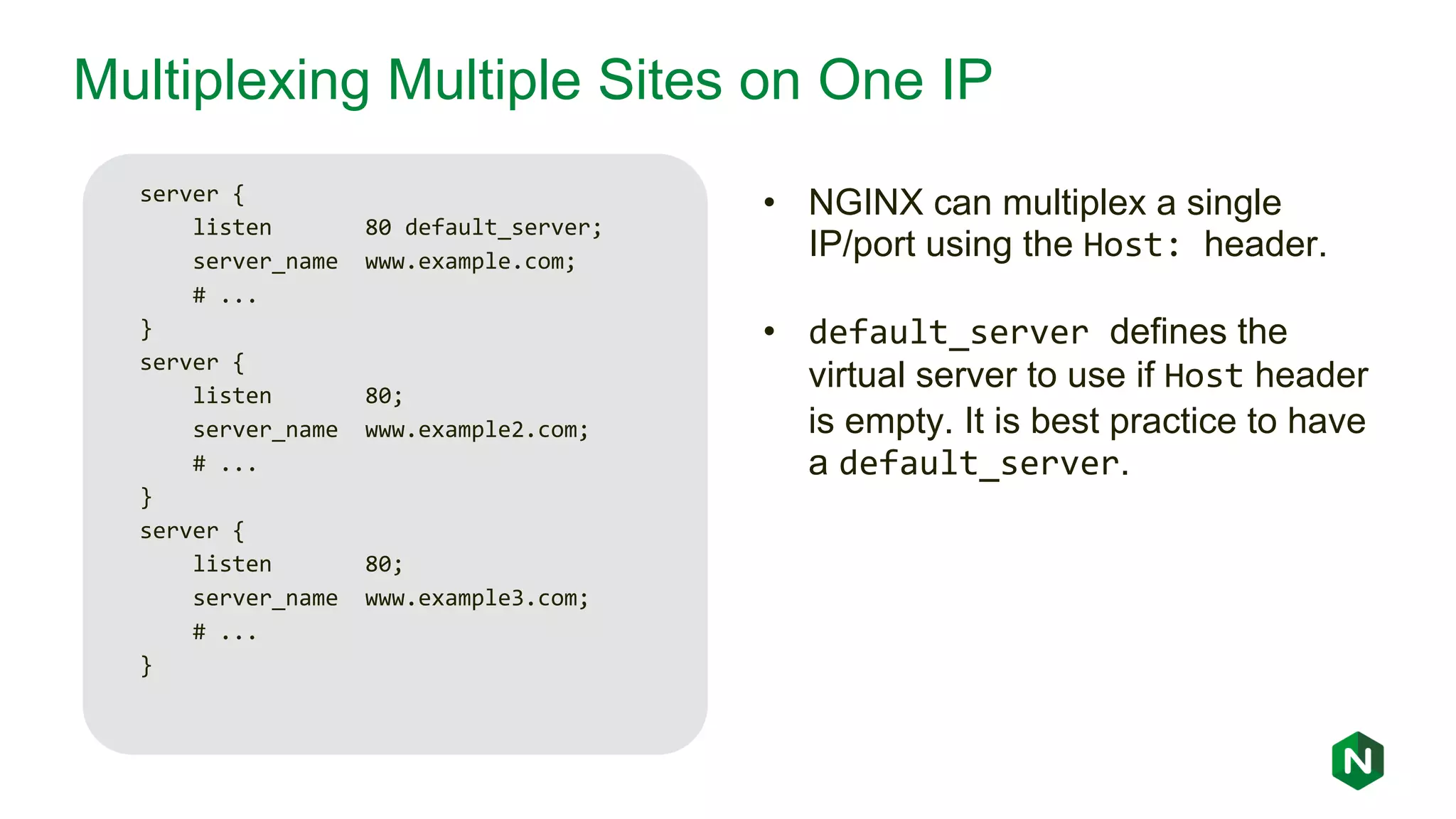Multiplexing Multiple Sites on One IP server { listen 80 default_server; server_name www.example.com; # ... } server { listen 80; server_name www.example2.com; # ... } server { listen 80; server_name www.example3.com; # ... } • NGINX can multiplex a single IP/port using the Host: header. • default_server defines the virtual server to use if Host header is empty. It is best practice to have a default_server. 