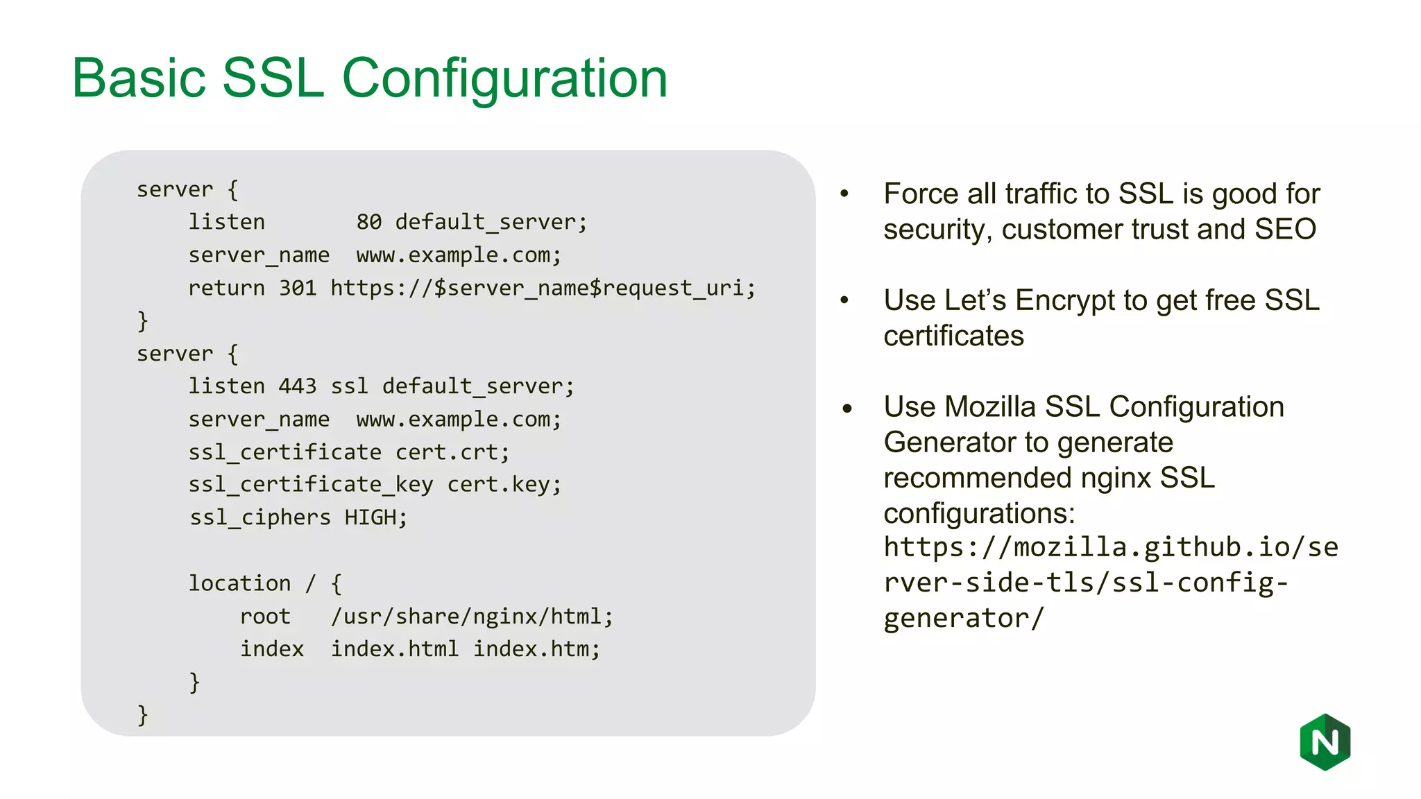 Basic SSL Configuration server { listen 80 default_server; server_name www.example.com; return 301 https://$server_name$request_uri; } server { listen 443 ssl default_server; server_name www.example.com; ssl_certificate cert.crt; ssl_certificate_key cert.key; ssl_ciphers HIGH; location / { root /usr/share/nginx/html; index index.html index.htm; } } • Force all traffic to SSL is good for security, customer trust and SEO • Use Let’s Encrypt to get free SSL certificates • Use Mozilla SSL Configuration Generator to generate recommended nginx SSL configurations: https://mozilla.github.io/se rver-side-tls/ssl-config- generator/ 