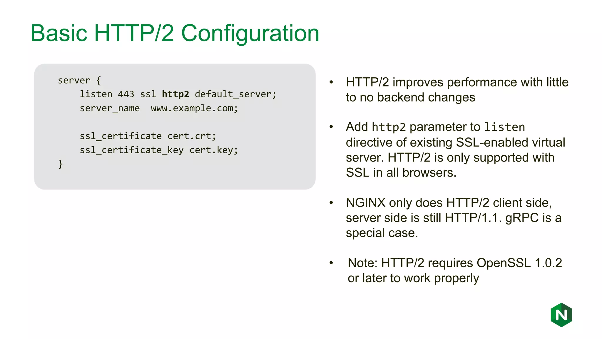 Basic HTTP/2 Configuration server { listen 443 ssl http2 default_server; server_name www.example.com; ssl_certificate cert.crt; ssl_certificate_key cert.key; } • HTTP/2 improves performance with little to no backend changes • Add http2 parameter to listen directive of existing SSL-enabled virtual server. HTTP/2 is only supported with SSL in all browsers. • NGINX only does HTTP/2 client side, server side is still HTTP/1.1. gRPC is a special case. • Note: HTTP/2 requires OpenSSL 1.0.2 or later to work properly 