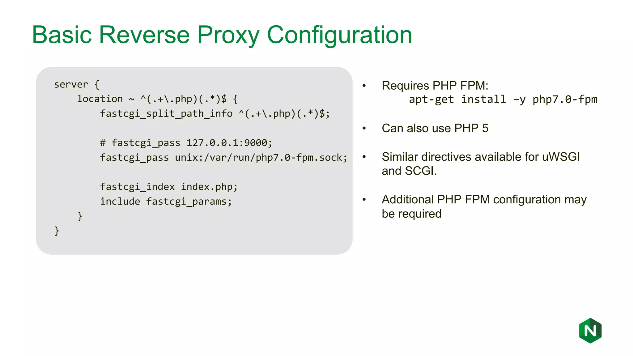 Basic Reverse Proxy Configuration server { location ~ ^(.+.php)(.*)$ { fastcgi_split_path_info ^(.+.php)(.*)$; # fastcgi_pass 127.0.0.1:9000; fastcgi_pass unix:/var/run/php7.0-fpm.sock; fastcgi_index index.php; include fastcgi_params; } } • Requires PHP FPM: apt-get install –y php7.0-fpm • Can also use PHP 5 • Similar directives available for uWSGI and SCGI. • Additional PHP FPM configuration may be required 