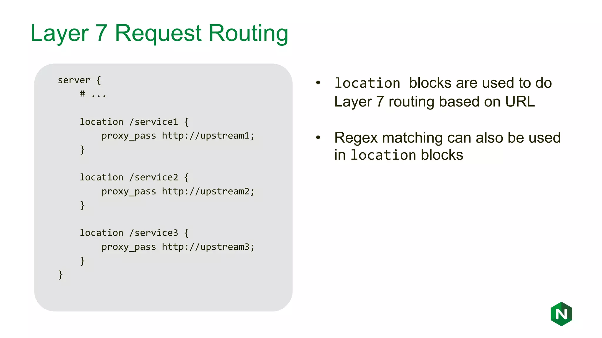Layer 7 Request Routing server { # ... location /service1 { proxy_pass http://upstream1; } location /service2 { proxy_pass http://upstream2; } location /service3 { proxy_pass http://upstream3; } } • location blocks are used to do Layer 7 routing based on URL • Regex matching can also be used in location blocks 