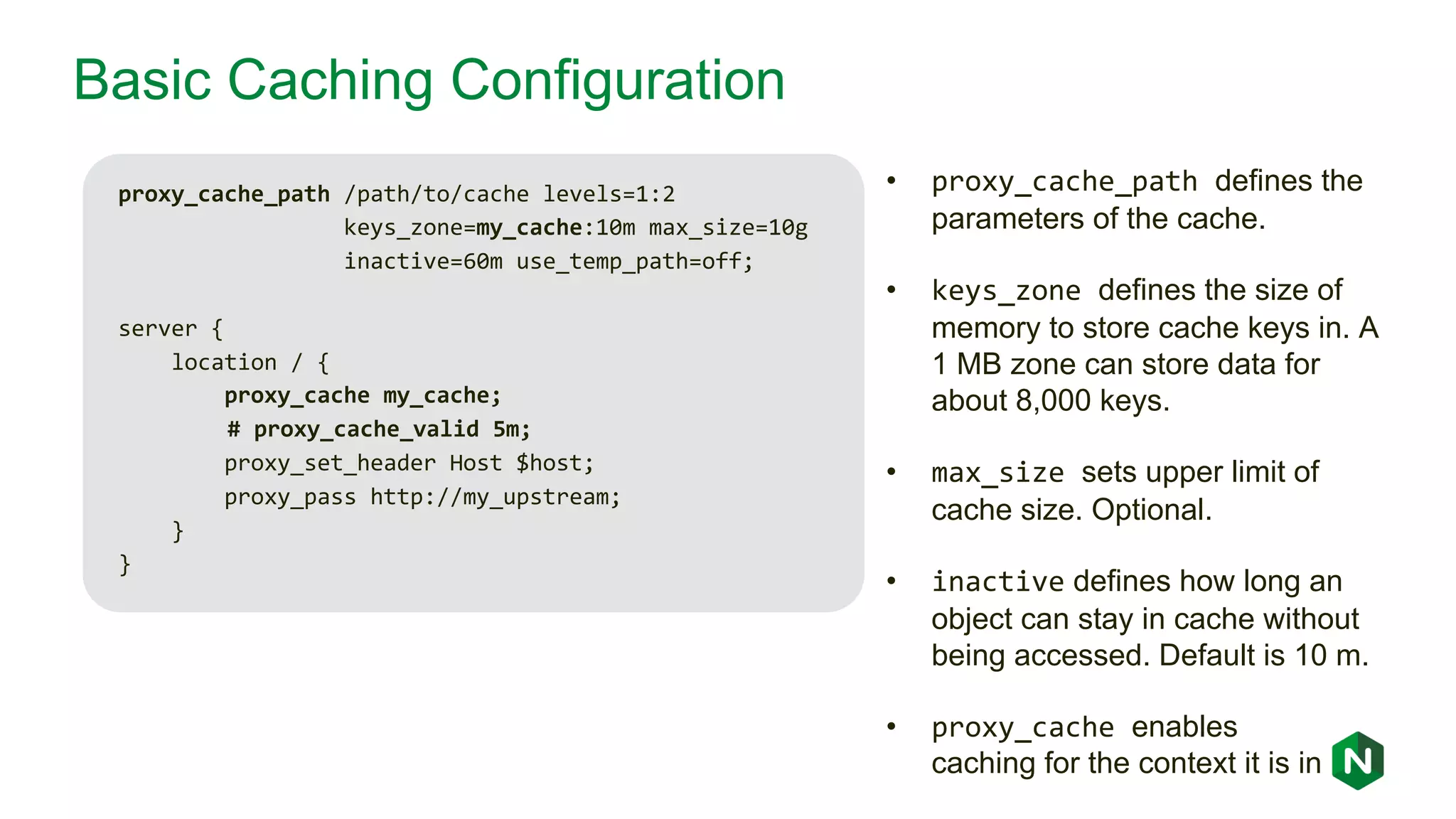 Basic Caching Configuration proxy_cache_path /path/to/cache levels=1:2 keys_zone=my_cache:10m max_size=10g inactive=60m use_temp_path=off; server { location / { proxy_cache my_cache; # proxy_cache_valid 5m; proxy_set_header Host $host; proxy_pass http://my_upstream; } } • proxy_cache_path defines the parameters of the cache. • keys_zone defines the size of memory to store cache keys in. A 1 MB zone can store data for about 8,000 keys. • max_size sets upper limit of cache size. Optional. • inactive defines how long an object can stay in cache without being accessed. Default is 10 m. • proxy_cache enables caching for the context it is in 
