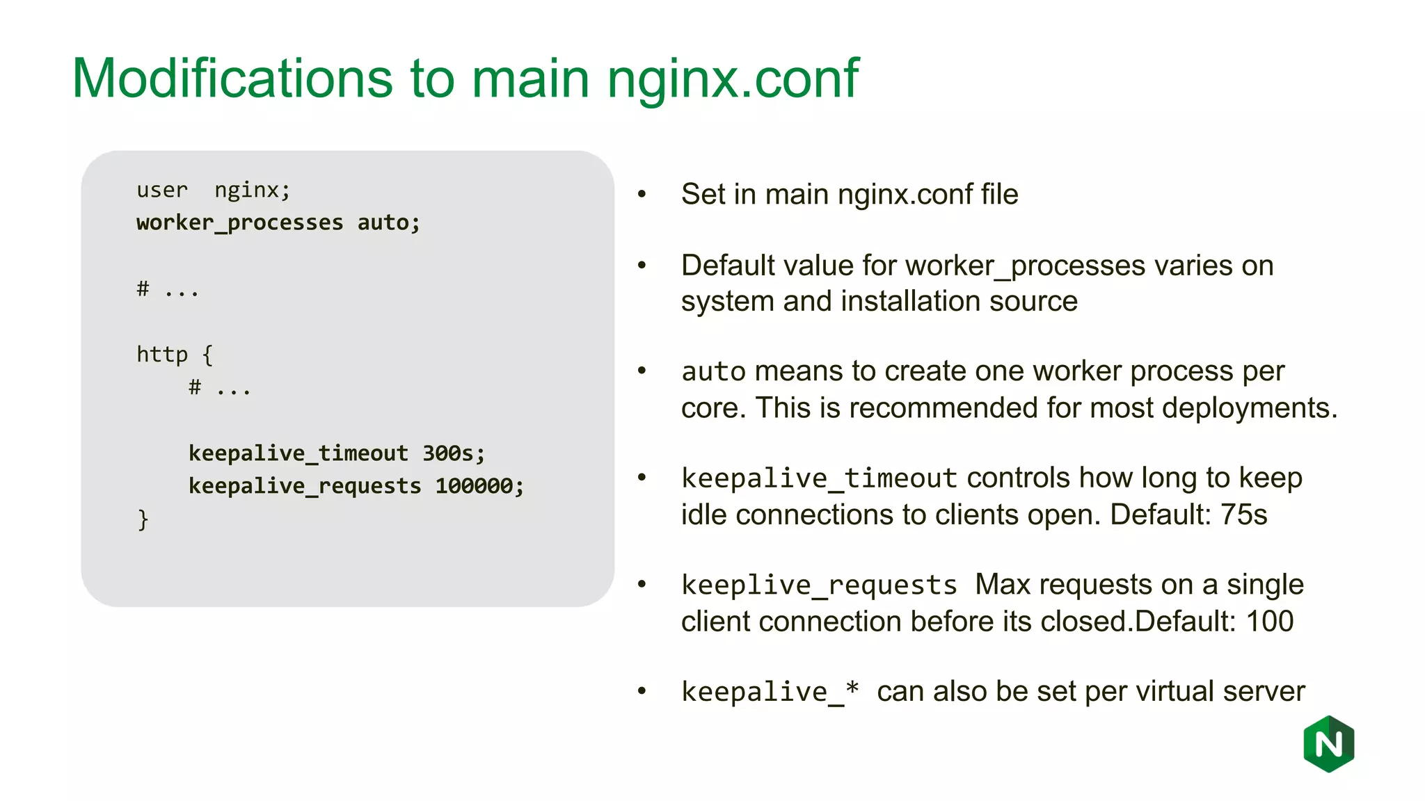 Modifications to main nginx.conf user nginx; worker_processes auto; # ... http { # ... keepalive_timeout 300s; keepalive_requests 100000; } • Set in main nginx.conf file • Default value for worker_processes varies on system and installation source • auto means to create one worker process per core. This is recommended for most deployments. • keepalive_timeout controls how long to keep idle connections to clients open. Default: 75s • keeplive_requests Max requests on a single client connection before its closed.Default: 100 • keepalive_* can also be set per virtual server 