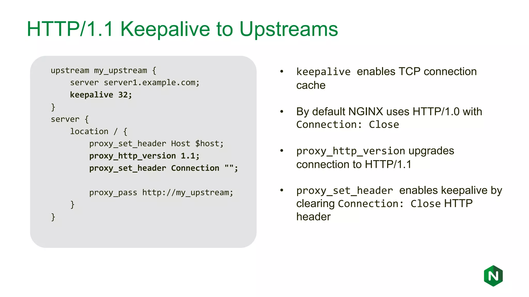 HTTP/1.1 Keepalive to Upstreams upstream my_upstream { server server1.example.com; keepalive 32; } server { location / { proxy_set_header Host $host; proxy_http_version 1.1; proxy_set_header Connection ""; proxy_pass http://my_upstream; } } • keepalive enables TCP connection cache • By default NGINX uses HTTP/1.0 with Connection: Close • proxy_http_version upgrades connection to HTTP/1.1 • proxy_set_header enables keepalive by clearing Connection: Close HTTP header 
