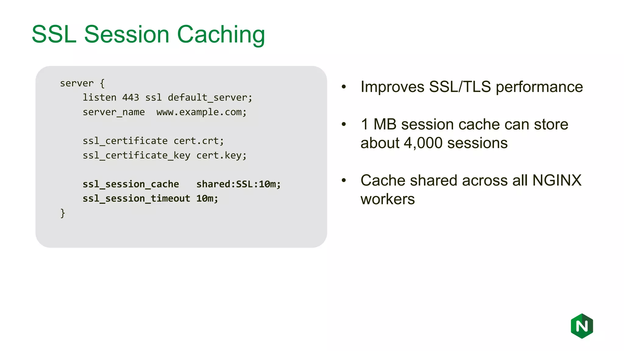 SSL Session Caching server { listen 443 ssl default_server; server_name www.example.com; ssl_certificate cert.crt; ssl_certificate_key cert.key; ssl_session_cache shared:SSL:10m; ssl_session_timeout 10m; } • Improves SSL/TLS performance • 1 MB session cache can store about 4,000 sessions • Cache shared across all NGINX workers 