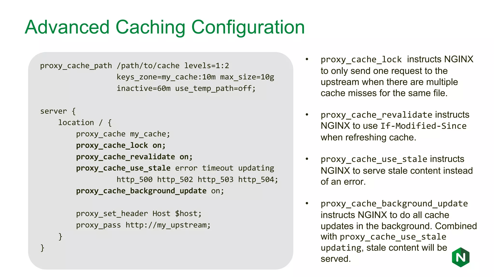 Advanced Caching Configuration proxy_cache_path /path/to/cache levels=1:2 keys_zone=my_cache:10m max_size=10g inactive=60m use_temp_path=off; server { location / { proxy_cache my_cache; proxy_cache_lock on; proxy_cache_revalidate on; proxy_cache_use_stale error timeout updating http_500 http_502 http_503 http_504; proxy_cache_background_update on; proxy_set_header Host $host; proxy_pass http://my_upstream; } } • proxy_cache_lock instructs NGINX to only send one request to the upstream when there are multiple cache misses for the same file. • proxy_cache_revalidate instructs NGINX to use If-Modified-Since when refreshing cache. • proxy_cache_use_stale instructs NGINX to serve stale content instead of an error. • proxy_cache_background_update instructs NGINX to do all cache updates in the background. Combined with proxy_cache_use_stale updating, stale content will be served. 
