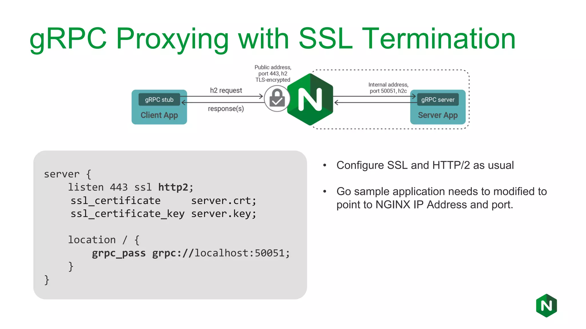 gRPC Proxying with SSL Termination server { listen 443 ssl http2; ssl_certificate server.crt; ssl_certificate_key server.key; location / { grpc_pass grpc://localhost:50051; } } • Configure SSL and HTTP/2 as usual • Go sample application needs to modified to point to NGINX IP Address and port. 