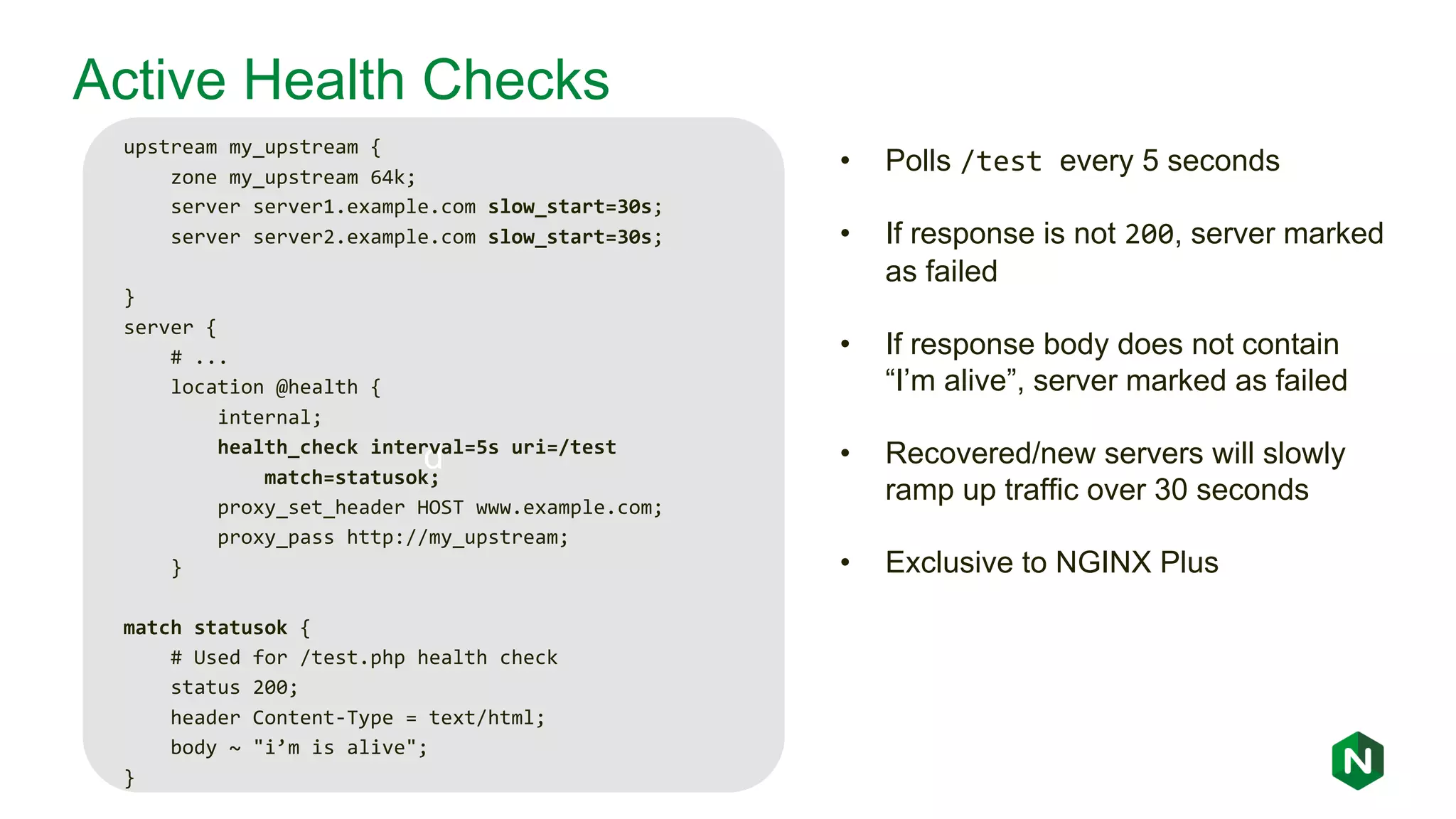 d Active Health Checks upstream my_upstream { zone my_upstream 64k; server server1.example.com slow_start=30s; server server2.example.com slow_start=30s; } server { # ... location @health { internal; health_check interval=5s uri=/test match=statusok; proxy_set_header HOST www.example.com; proxy_pass http://my_upstream; } match statusok { # Used for /test.php health check status 200; header Content-Type = text/html; body ~ "i’m is alive"; } • Polls /test every 5 seconds • If response is not 200, server marked as failed • If response body does not contain “I’m alive”, server marked as failed • Recovered/new servers will slowly ramp up traffic over 30 seconds • Exclusive to NGINX Plus 