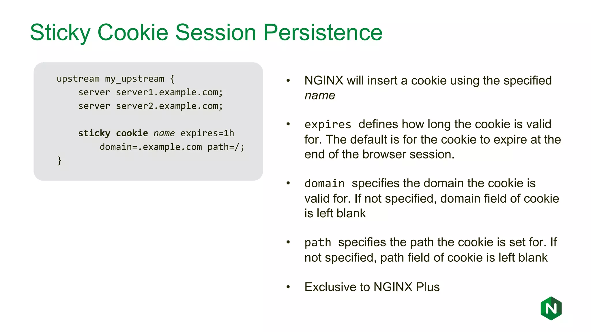 Sticky Cookie Session Persistence upstream my_upstream { server server1.example.com; server server2.example.com; sticky cookie name expires=1h domain=.example.com path=/; } • NGINX will insert a cookie using the specified name • expires defines how long the cookie is valid for. The default is for the cookie to expire at the end of the browser session. • domain specifies the domain the cookie is valid for. If not specified, domain field of cookie is left blank • path specifies the path the cookie is set for. If not specified, path field of cookie is left blank • Exclusive to NGINX Plus 
