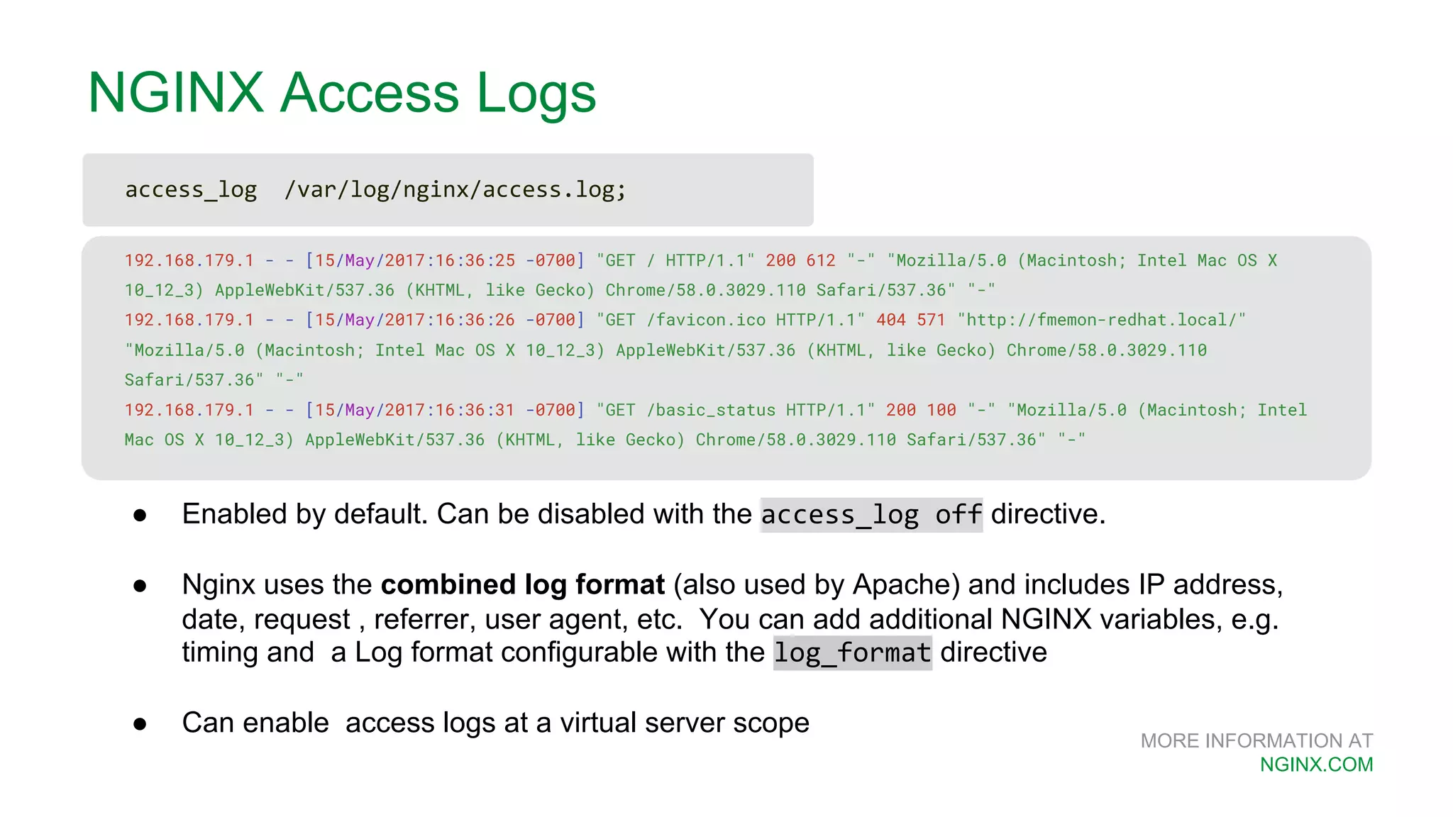 MORE INFORMATION AT NGINX.COM NGINX Access Logs 192.168.179.1 - - [15/May/2017:16:36:25 -0700] "GET / HTTP/1.1" 200 612 "-" "Mozilla/5.0 (Macintosh; Intel Mac OS X 10_12_3) AppleWebKit/537.36 (KHTML, like Gecko) Chrome/58.0.3029.110 Safari/537.36" "-" 192.168.179.1 - - [15/May/2017:16:36:26 -0700] "GET /favicon.ico HTTP/1.1" 404 571 "http://fmemon-redhat.local/" "Mozilla/5.0 (Macintosh; Intel Mac OS X 10_12_3) AppleWebKit/537.36 (KHTML, like Gecko) Chrome/58.0.3029.110 Safari/537.36" "-" 192.168.179.1 - - [15/May/2017:16:36:31 -0700] "GET /basic_status HTTP/1.1" 200 100 "-" "Mozilla/5.0 (Macintosh; Intel Mac OS X 10_12_3) AppleWebKit/537.36 (KHTML, like Gecko) Chrome/58.0.3029.110 Safari/537.36" "-" ● Enabled by default. Can be disabled with the access_log off directive. ● Nginx uses the combined log format (also used by Apache) and includes IP address, date, request , referrer, user agent, etc. You can add additional NGINX variables, e.g. timing and a Log format configurable with the log_format directive ● Can enable access logs at a virtual server scope access_log /var/log/nginx/access.log; 