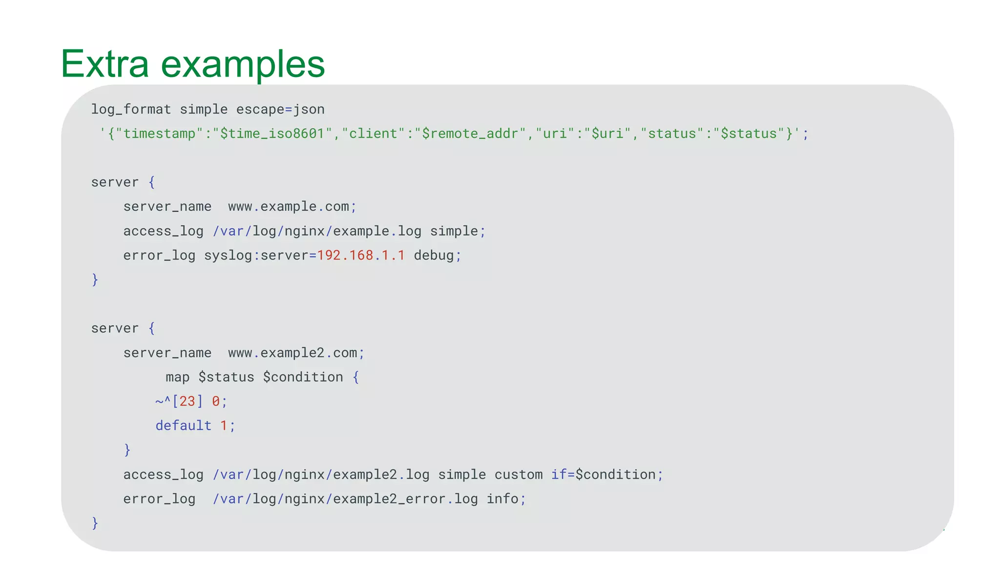MORE INFORMATION AT NGINX.COM Extra examples log_format simple escape=json '{"timestamp":"$time_iso8601","client":"$remote_addr","uri":"$uri","status":"$status"}'; server { server_name www.example.com; access_log /var/log/nginx/example.log simple; error_log syslog:server=192.168.1.1 debug; } server { server_name www.example2.com; map $status $condition { ~^[23] 0; default 1; } access_log /var/log/nginx/example2.log simple custom if=$condition; error_log /var/log/nginx/example2_error.log info; } 