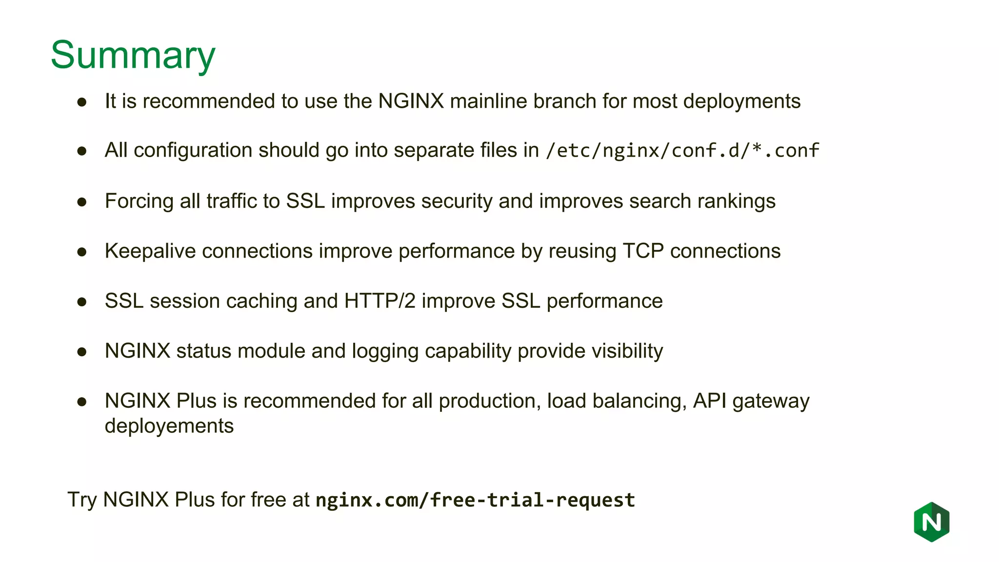 Summary ● It is recommended to use the NGINX mainline branch for most deployments ● All configuration should go into separate files in /etc/nginx/conf.d/*.conf ● Forcing all traffic to SSL improves security and improves search rankings ● Keepalive connections improve performance by reusing TCP connections ● SSL session caching and HTTP/2 improve SSL performance ● NGINX status module and logging capability provide visibility ● NGINX Plus is recommended for all production, load balancing, API gateway deployements Try NGINX Plus for free at nginx.com/free-trial-request 