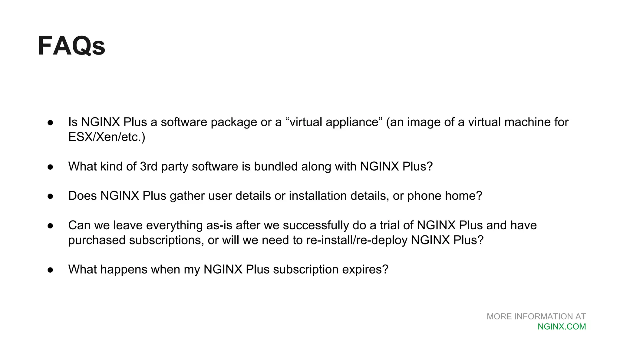 MORE INFORMATION AT NGINX.COM FAQs ● Is NGINX Plus a software package or a “virtual appliance” (an image of a virtual machine for ESX/Xen/etc.) ● What kind of 3rd party software is bundled along with NGINX Plus? ● Does NGINX Plus gather user details or installation details, or phone home? ● Can we leave everything as-is after we successfully do a trial of NGINX Plus and have purchased subscriptions, or will we need to re-install/re-deploy NGINX Plus? ● What happens when my NGINX Plus subscription expires? 