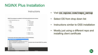 NGINX Plus Installation
• Visit cs.nginx.com/repo_setup
• Select OS from drop down list
• Instructions similar to OSS installation
• Mostly just using a different repo and
installing client certificate
 