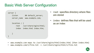 Basic Web Server Configuration
server {
listen 80 default_server;
server_name www.example.com;
location / {
root /usr/share/nginx/html;
index index.html index.htm;
}
}
• www.example.com maps to /usr/share/nginx/html/index.html (then index.htm)
• www.example.com/i/file.txt -> /usr/share/nginx/html/i/file.txt
• root specifies directory where files
are stored
• index defines files that will be used
as an index
 