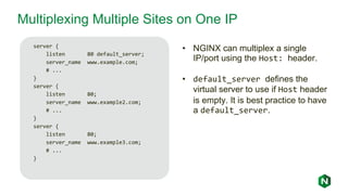 Multiplexing Multiple Sites on One IP
server {
listen 80 default_server;
server_name www.example.com;
# ...
}
server {
listen 80;
server_name www.example2.com;
# ...
}
server {
listen 80;
server_name www.example3.com;
# ...
}
• NGINX can multiplex a single
IP/port using the Host: header.
• default_server defines the
virtual server to use if Host header
is empty. It is best practice to have
a default_server.
 