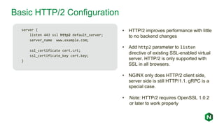 Basic HTTP/2 Configuration
server {
listen 443 ssl http2 default_server;
server_name www.example.com;
ssl_certificate cert.crt;
ssl_certificate_key cert.key;
}
• HTTP/2 improves performance with little
to no backend changes
• Add http2 parameter to listen
directive of existing SSL-enabled virtual
server. HTTP/2 is only supported with
SSL in all browsers.
• NGINX only does HTTP/2 client side,
server side is still HTTP/1.1. gRPC is a
special case.
• Note: HTTP/2 requires OpenSSL 1.0.2
or later to work properly
 