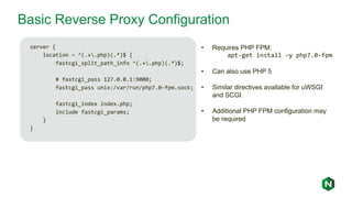 Basic Reverse Proxy Configuration
server {
location ~ ^(.+.php)(.*)$ {
fastcgi_split_path_info ^(.+.php)(.*)$;
# fastcgi_pass 127.0.0.1:9000;
fastcgi_pass unix:/var/run/php7.0-fpm.sock;
fastcgi_index index.php;
include fastcgi_params;
}
}
• Requires PHP FPM:
apt-get install –y php7.0-fpm
• Can also use PHP 5
• Similar directives available for uWSGI
and SCGI.
• Additional PHP FPM configuration may
be required
 