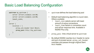 Basic Load Balancing Configuration
upstream my_upstream {
server server1.example.com:80;
server server2.example.com:80;
least_conn;
}
server {
location / {
proxy_set_header Host $host;
proxy_pass http://my_upstream;
}
}
• upstream defines the load balancing pool
• Default load balancing algorithm is round robin.
Others available:
• least_conn selects server with least
amount of active connections
• least_time factors in connection count
and server response time. Available in
NGINX Plus only.
• proxy_pass links virtual server to upstream
• By default NGINX rewrites Host header to name
and port of proxied server. proxy_set_header
overrides and passes through original client
Host header.
 