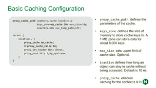 Basic Caching Configuration
proxy_cache_path /path/to/cache levels=1:2
keys_zone=my_cache:10m max_size=10g
inactive=60m use_temp_path=off;
server {
location / {
proxy_cache my_cache;
# proxy_cache_valid 5m;
proxy_set_header Host $host;
proxy_pass http://my_upstream;
}
}
• proxy_cache_path defines the
parameters of the cache.
• keys_zone defines the size of
memory to store cache keys in. A
1 MB zone can store data for
about 8,000 keys.
• max_size sets upper limit of
cache size. Optional.
• inactive defines how long an
object can stay in cache without
being accessed. Default is 10 m.
• proxy_cache enables
caching for the context it is in
 