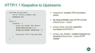 HTTP/1.1 Keepalive to Upstreams
upstream my_upstream {
server server1.example.com;
keepalive 32;
}
server {
location / {
proxy_set_header Host $host;
proxy_http_version 1.1;
proxy_set_header Connection "";
proxy_pass http://my_upstream;
}
}
• keepalive enables TCP connection
cache
• By default NGINX uses HTTP/1.0 with
Connection: Close
• proxy_http_version upgrades
connection to HTTP/1.1
• proxy_set_header enables keepalive by
clearing Connection: Close HTTP
header
 