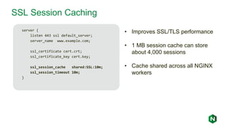 SSL Session Caching
server {
listen 443 ssl default_server;
server_name www.example.com;
ssl_certificate cert.crt;
ssl_certificate_key cert.key;
ssl_session_cache shared:SSL:10m;
ssl_session_timeout 10m;
}
• Improves SSL/TLS performance
• 1 MB session cache can store
about 4,000 sessions
• Cache shared across all NGINX
workers
 
