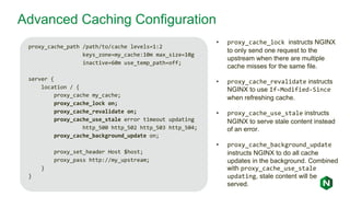 Advanced Caching Configuration
proxy_cache_path /path/to/cache levels=1:2
keys_zone=my_cache:10m max_size=10g
inactive=60m use_temp_path=off;
server {
location / {
proxy_cache my_cache;
proxy_cache_lock on;
proxy_cache_revalidate on;
proxy_cache_use_stale error timeout updating
http_500 http_502 http_503 http_504;
proxy_cache_background_update on;
proxy_set_header Host $host;
proxy_pass http://my_upstream;
}
}
• proxy_cache_lock instructs NGINX
to only send one request to the
upstream when there are multiple
cache misses for the same file.
• proxy_cache_revalidate instructs
NGINX to use If-Modified-Since
when refreshing cache.
• proxy_cache_use_stale instructs
NGINX to serve stale content instead
of an error.
• proxy_cache_background_update
instructs NGINX to do all cache
updates in the background. Combined
with proxy_cache_use_stale
updating, stale content will be
served.
 
